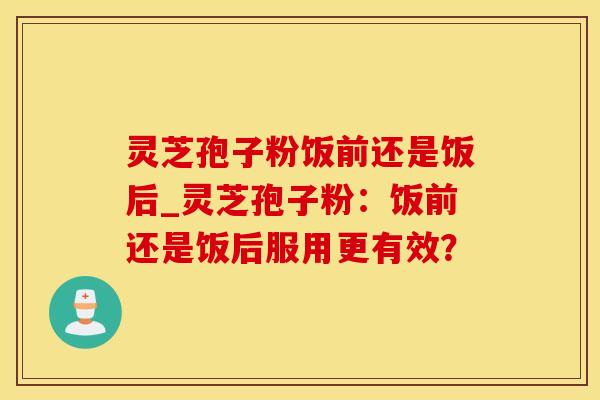 灵芝孢子粉饭前还是饭后_灵芝孢子粉：饭前还是饭后服用更有效？