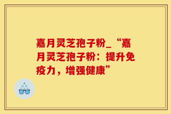 嘉月灵芝孢子粉_“嘉月灵芝孢子粉：提升免疫力，增强健康”