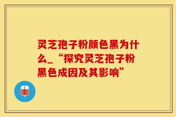 灵芝孢子粉颜色黑为什么_“探究灵芝孢子粉黑色成因及其影响”