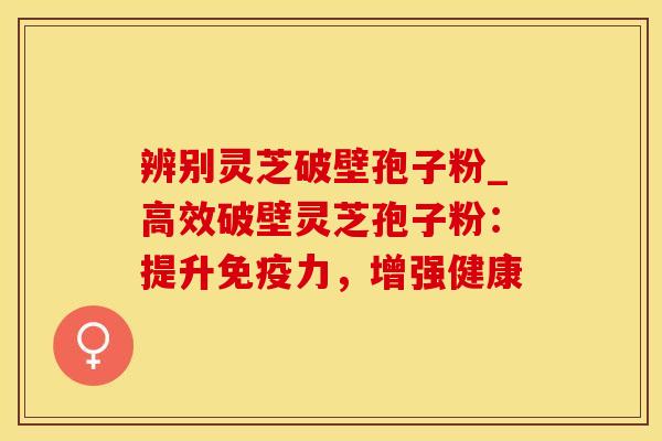 辨别灵芝破壁孢子粉_高效破壁灵芝孢子粉：提升免疫力，增强健康