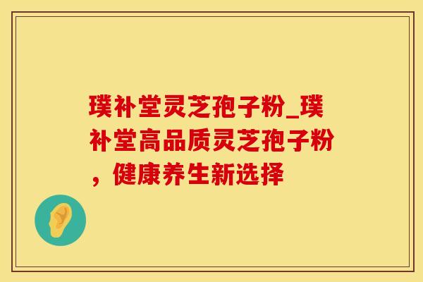 璞补堂灵芝孢子粉_璞补堂高品质灵芝孢子粉，健康养生新选择