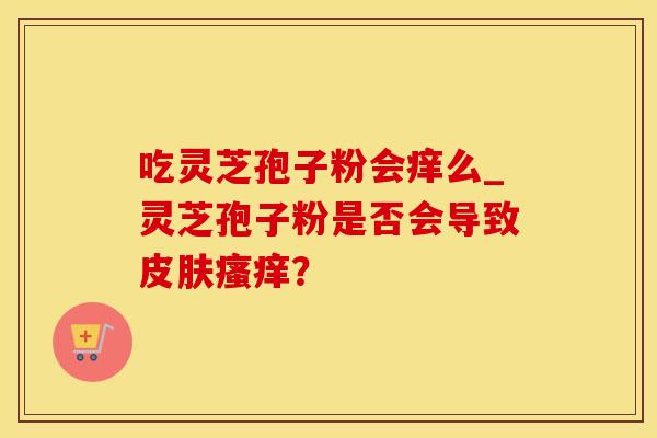 吃灵芝孢子粉会痒么_灵芝孢子粉是否会导致皮肤瘙痒？