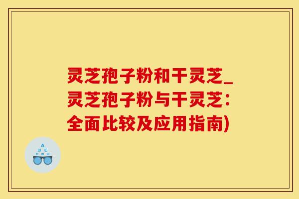 灵芝孢子粉和干灵芝_灵芝孢子粉与干灵芝：全面比较及应用指南)