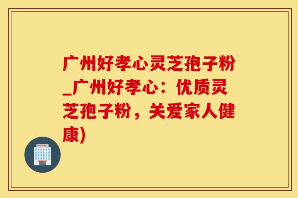 广州好孝心灵芝孢子粉_广州好孝心：优质灵芝孢子粉，关爱家人健康)