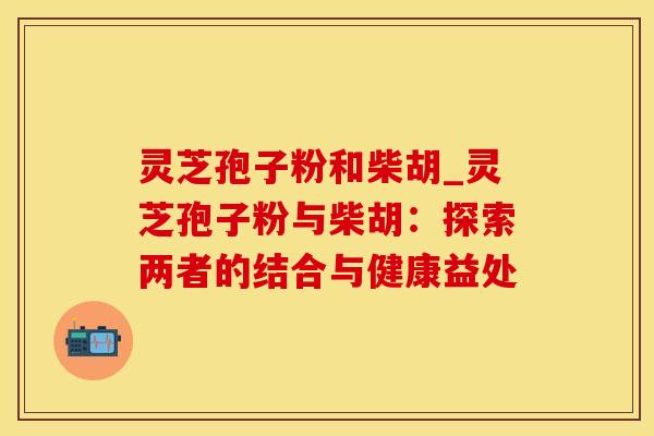 灵芝孢子粉和柴胡_灵芝孢子粉与柴胡：探索两者的结合与健康益处