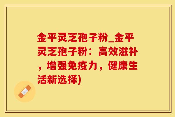 金平灵芝孢子粉_金平灵芝孢子粉：高效滋补，增强免疫力，健康生活新选择)