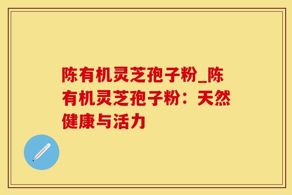 陈有机灵芝孢子粉_陈有机灵芝孢子粉:天然健康与活力 陈有机灵芝孢子粉_陈有机灵芝孢子粉:天然健康与活力