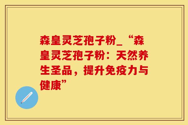 森皇灵芝孢子粉_“森皇灵芝孢子粉：天然养生圣品，提升免疫力与健康”