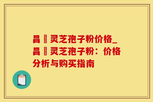 昌廣灵芝孢子粉价格_昌廣灵芝孢子粉：价格分析与购买指南