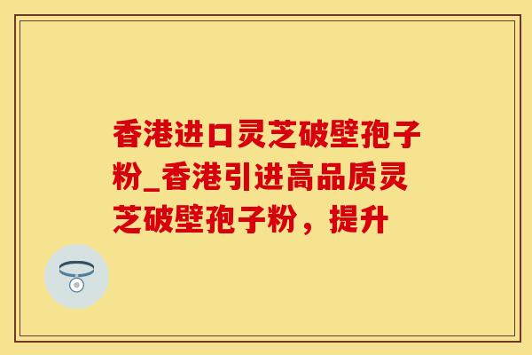 香港进口灵芝破壁孢子粉_香港引进高品质灵芝破壁孢子粉，提升