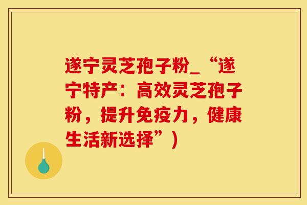 遂宁灵芝孢子粉_“遂宁特产：高效灵芝孢子粉，提升免疫力，健康生活新选择”)