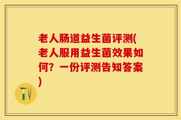 老人肠道益生菌评测(老人服用益生菌效果如何？一份评测告知答案)