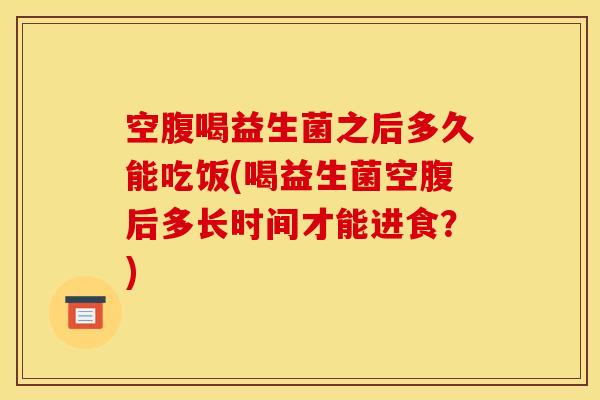 空腹喝益生菌之后多久能吃饭(喝益生菌空腹后多长时间才能进食？)