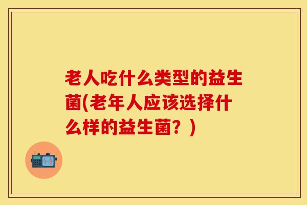 老人吃什么类型的益生菌(老年人应该选择什么样的益生菌？)