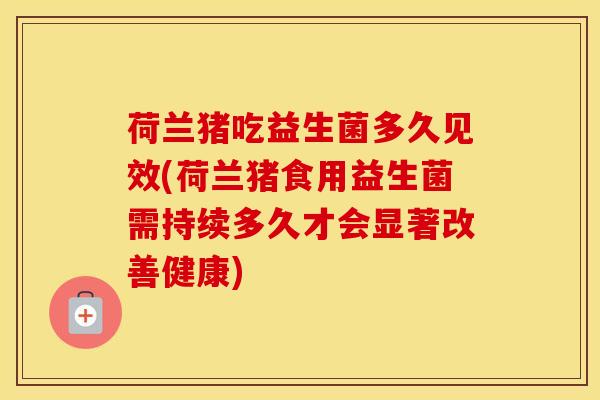 荷兰猪吃益生菌多久见效(荷兰猪食用益生菌需持续多久才会显著改善健康)