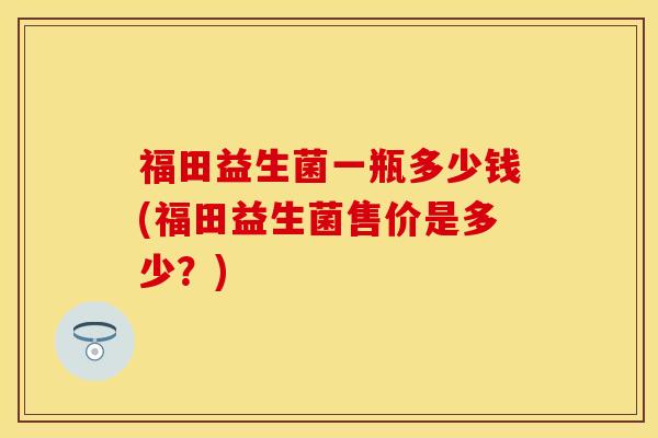 福田益生菌一瓶多少钱(福田益生菌售价是多少？)