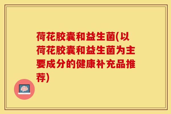 荷花胶囊和益生菌(以荷花胶囊和益生菌为主要成分的健康补充品推荐)