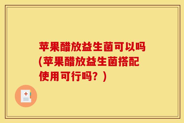 苹果醋放益生菌可以吗(苹果醋放益生菌搭配使用可行吗？)