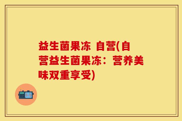 益生菌果冻 自营(自营益生菌果冻：营养美味双重享受)