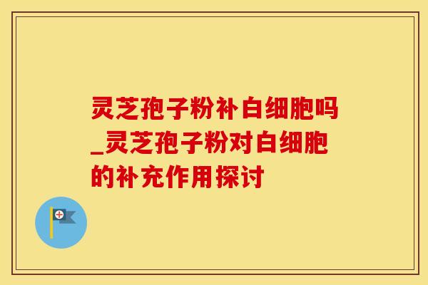 灵芝孢子粉补白细胞吗_灵芝孢子粉对白细胞的补充作用探讨