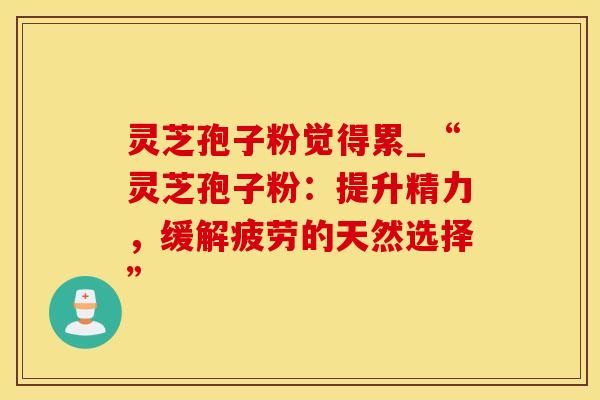 灵芝孢子粉觉得累_“灵芝孢子粉：提升精力，缓解疲劳的天然选择”