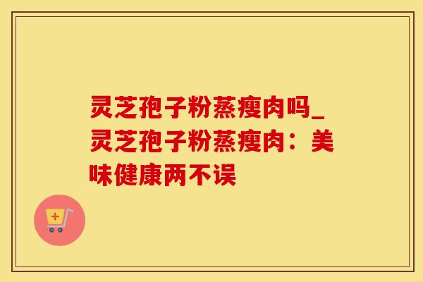 灵芝孢子粉蒸瘦肉吗_灵芝孢子粉蒸瘦肉：美味健康两不误