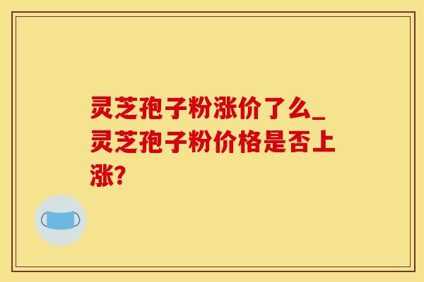 灵芝孢子粉涨价了么_灵芝孢子粉价格是否上涨？