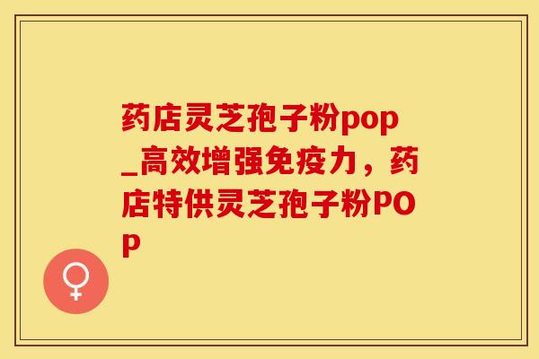 药店灵芝孢子粉pop_高效增强免疫力，药店特供灵芝孢子粉POP