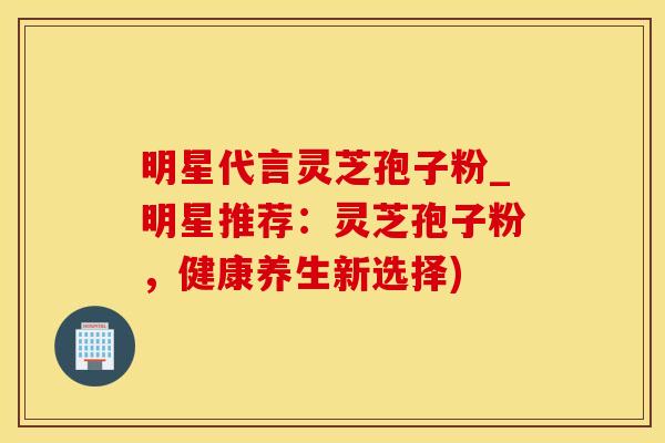 明星代言灵芝孢子粉_明星推荐：灵芝孢子粉，健康养生新选择)