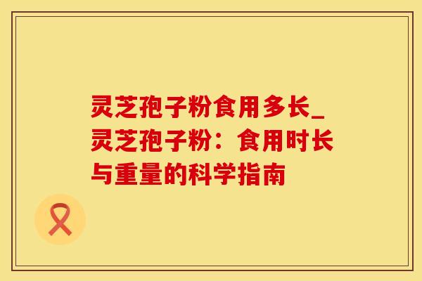 灵芝孢子粉食用多长_灵芝孢子粉：食用时长与重量的科学指南