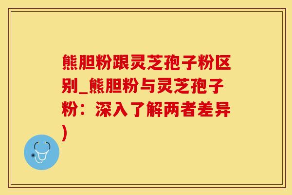熊胆粉跟灵芝孢子粉区别_熊胆粉与灵芝孢子粉：深入了解两者差异)
