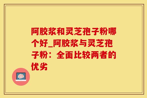 阿胶浆和灵芝孢子粉哪个好_阿胶浆与灵芝孢子粉：全面比较两者的优劣
