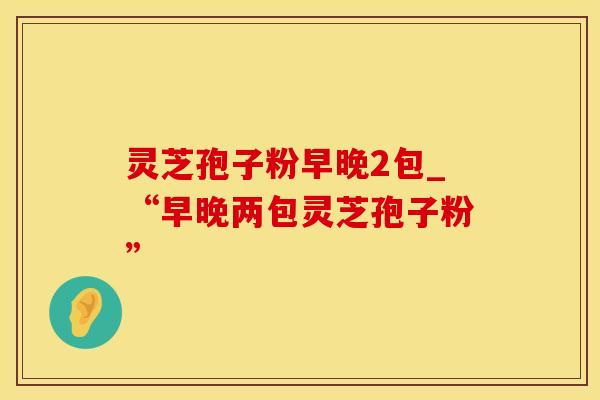 灵芝孢子粉早晚2包_“早晚两包灵芝孢子粉”