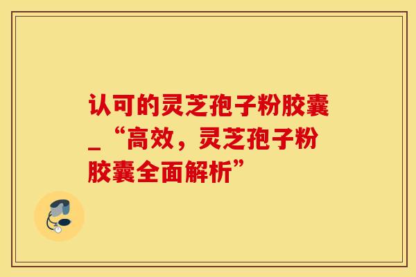 认可的灵芝孢子粉胶囊_“高效，灵芝孢子粉胶囊全面解析”