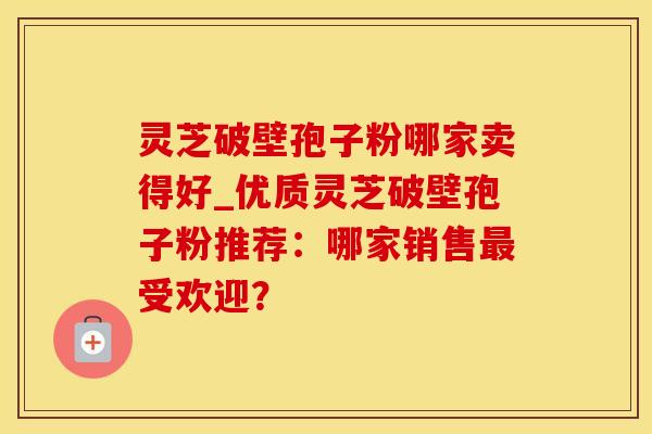 灵芝破壁孢子粉哪家卖得好_优质灵芝破壁孢子粉推荐：哪家销售最受欢迎？