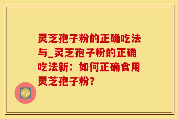 灵芝孢子粉的正确吃法与_灵芝孢子粉的正确吃法新：如何正确食用灵芝孢子粉？