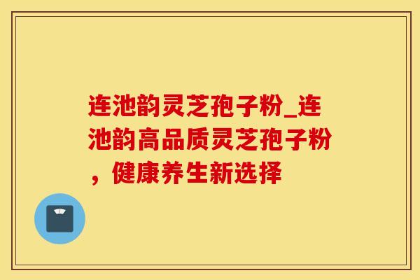 连池韵灵芝孢子粉_连池韵高品质灵芝孢子粉，健康养生新选择