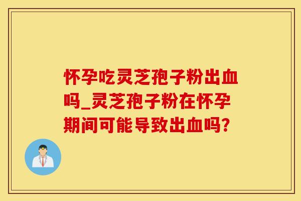 怀孕吃灵芝孢子粉出血吗_灵芝孢子粉在怀孕期间可能导致出血吗？