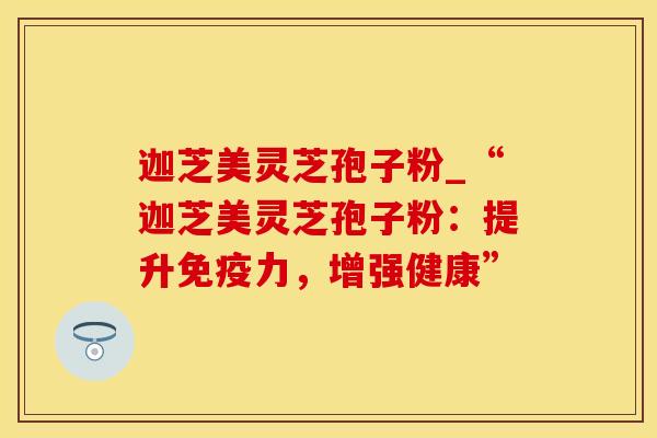 迦芝美灵芝孢子粉_“迦芝美灵芝孢子粉：提升免疫力，增强健康”