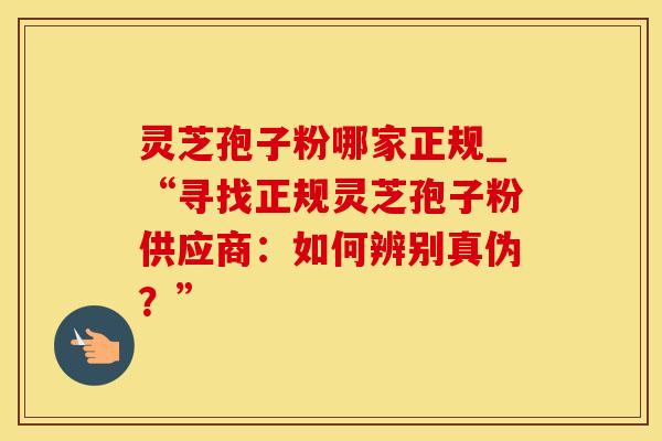 灵芝孢子粉哪家正规_“寻找正规灵芝孢子粉供应商：如何辨别真伪？”