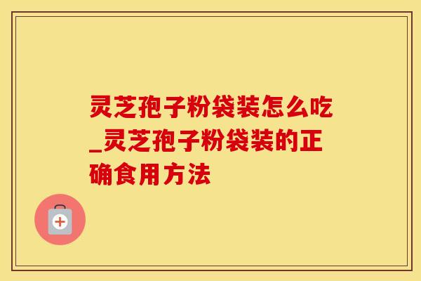 灵芝孢子粉袋装怎么吃_灵芝孢子粉袋装的正确食用方法