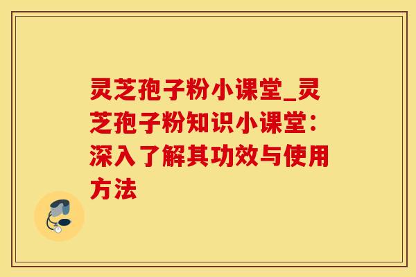 灵芝孢子粉小课堂_灵芝孢子粉知识小课堂：深入了解其功效与使用方法