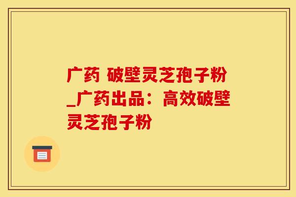 广药 破壁灵芝孢子粉_广药出品：高效破壁灵芝孢子粉