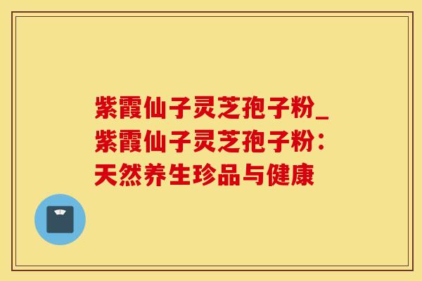 紫霞仙子灵芝孢子粉_紫霞仙子灵芝孢子粉：天然养生珍品与健康