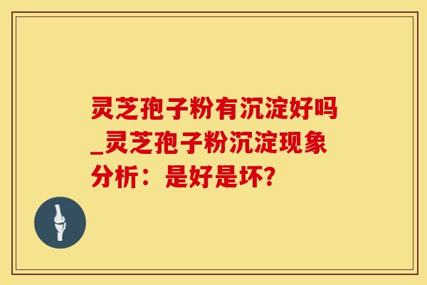 灵芝孢子粉有沉淀好吗_灵芝孢子粉沉淀现象分析：是好是坏？
