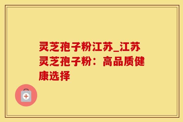 灵芝孢子粉江苏_江苏灵芝孢子粉：高品质健康选择