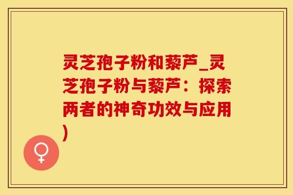 灵芝孢子粉和藜芦_灵芝孢子粉与藜芦：探索两者的神奇功效与应用)