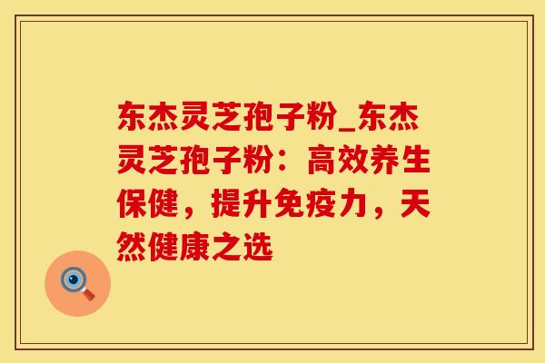 东杰灵芝孢子粉_东杰灵芝孢子粉：高效养生保健，提升免疫力，天然健康之选
