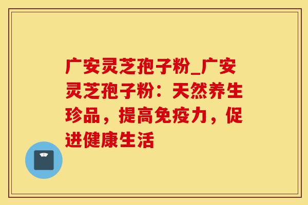 广安灵芝孢子粉_广安灵芝孢子粉：天然养生珍品，提高免疫力，促进健康生活