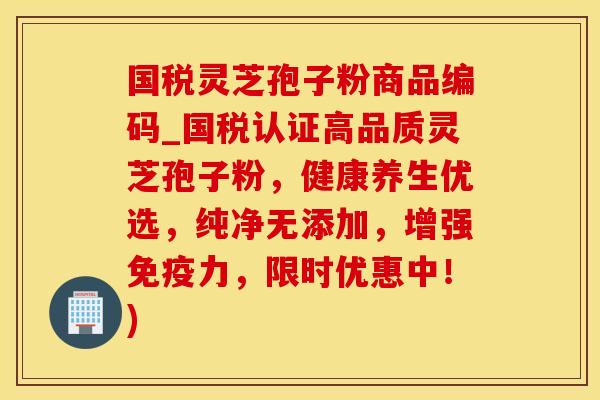 国税灵芝孢子粉商品编码_国税认证高品质灵芝孢子粉，健康养生优选，纯净无添加，增强免疫力，限时优惠中！)